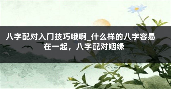 八字配对入门技巧哦啊_什么样的八字容易在一起，八字配对姻缘