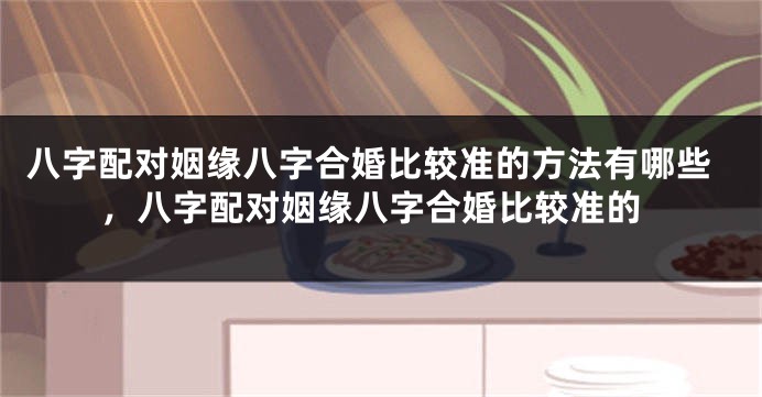 八字配对姻缘八字合婚比较准的方法有哪些，八字配对姻缘八字合婚比较准的