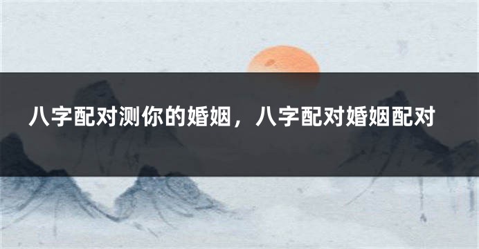 八字配对测你的婚姻，八字配对婚姻配对