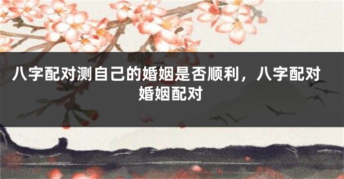 八字配对测自己的婚姻是否顺利，八字配对婚姻配对