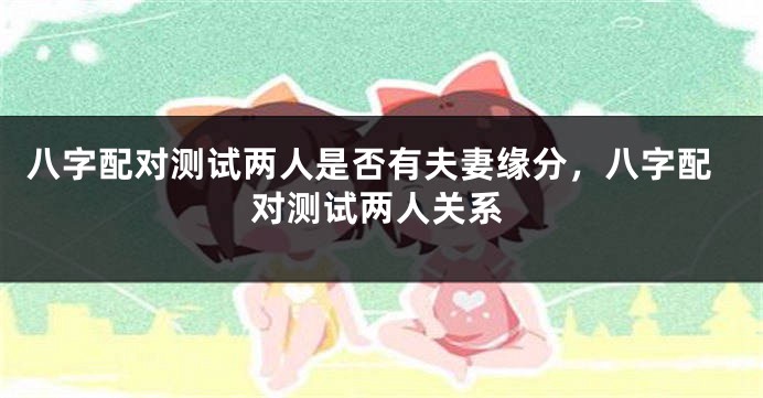 八字配对测试两人是否有夫妻缘分，八字配对测试两人关系