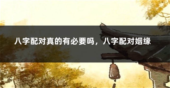 八字配对真的有必要吗，八字配对姻缘