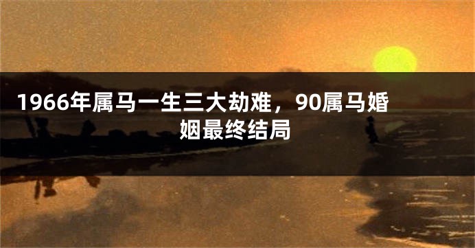 1966年属马一生三大劫难，90属马婚姻最终结局