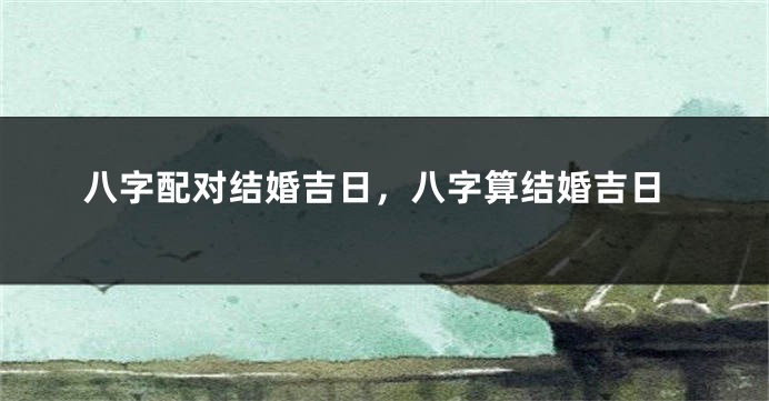 八字配对结婚吉日，八字算结婚吉日