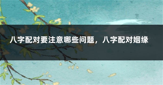 八字配对要注意哪些问题，八字配对姻缘