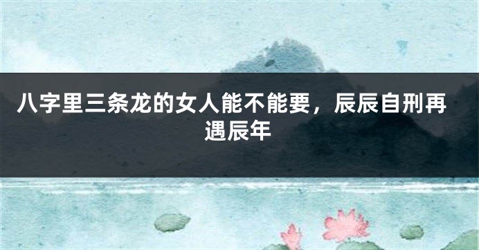 八字里三条龙的女人能不能要，辰辰自刑再遇辰年