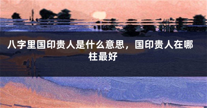 八字里国印贵人是什么意思，国印贵人在哪柱最好
