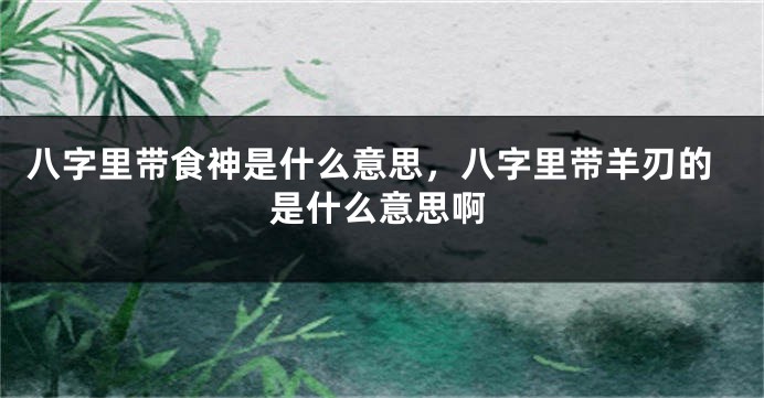 八字里带食神是什么意思，八字里带羊刃的是什么意思啊