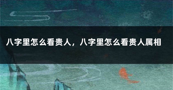 八字里怎么看贵人，八字里怎么看贵人属相