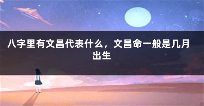 八字里有文昌代表什么，文昌命一般是几月出生