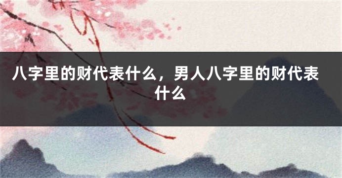 八字里的财代表什么，男人八字里的财代表什么