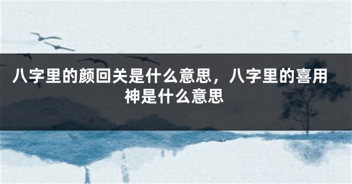 八字里的颜回关是什么意思，八字里的喜用神是什么意思