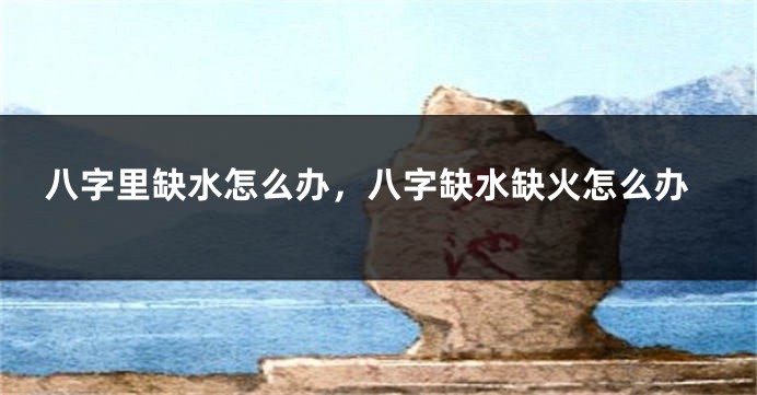 八字里缺水怎么办，八字缺水缺火怎么办