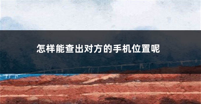 怎样能查出对方的手机位置呢