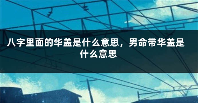 八字里面的华盖是什么意思，男命带华盖是什么意思