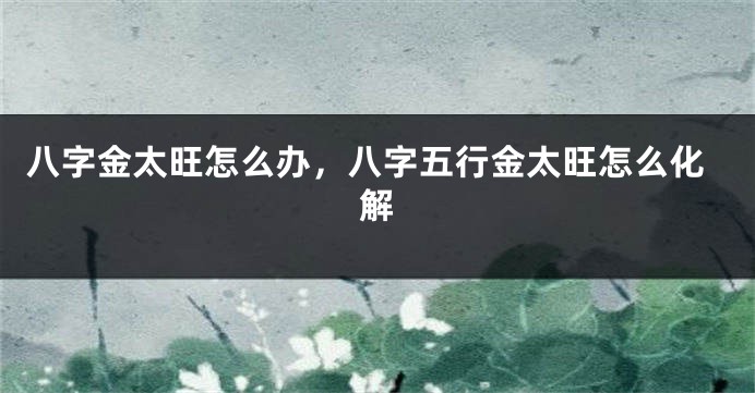八字金太旺怎么办，八字五行金太旺怎么化解