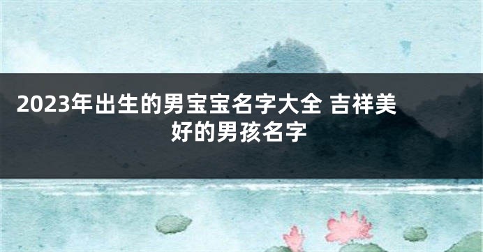 2023年出生的男宝宝名字大全 吉祥美好的男孩名字