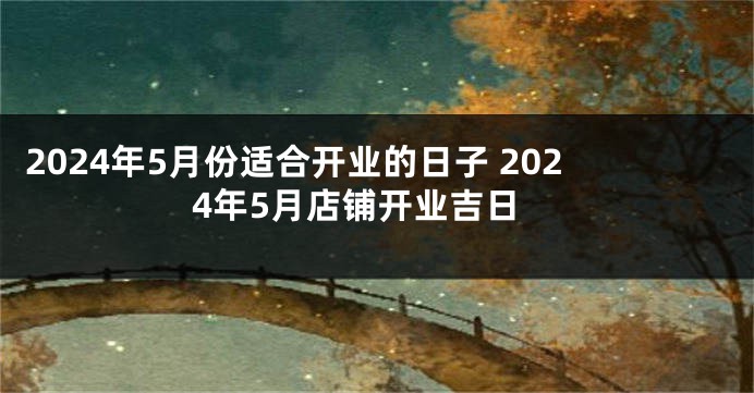 2024年5月份适合开业的日子 2024年5月店铺开业吉日