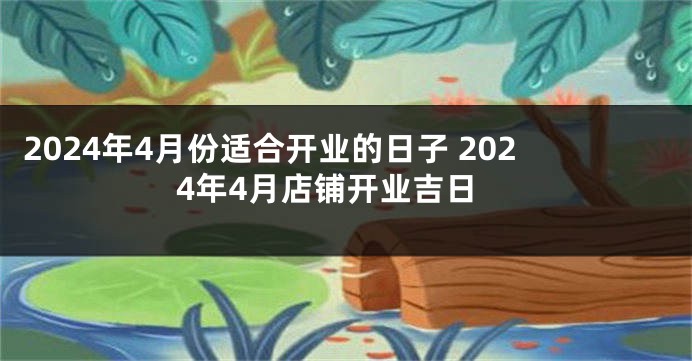 2024年4月份适合开业的日子 2024年4月店铺开业吉日