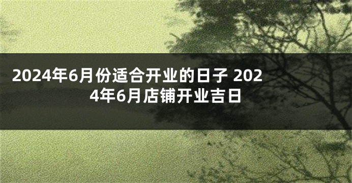 2024年6月份适合开业的日子 2024年6月店铺开业吉日