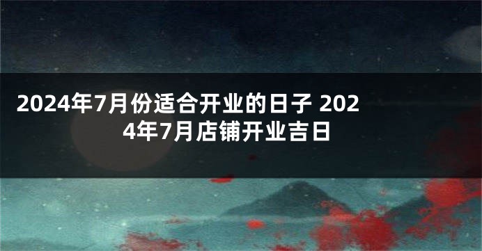 2024年7月份适合开业的日子 2024年7月店铺开业吉日
