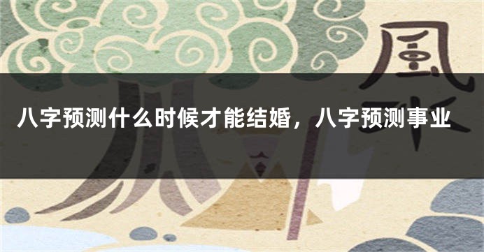 八字预测什么时候才能结婚，八字预测事业