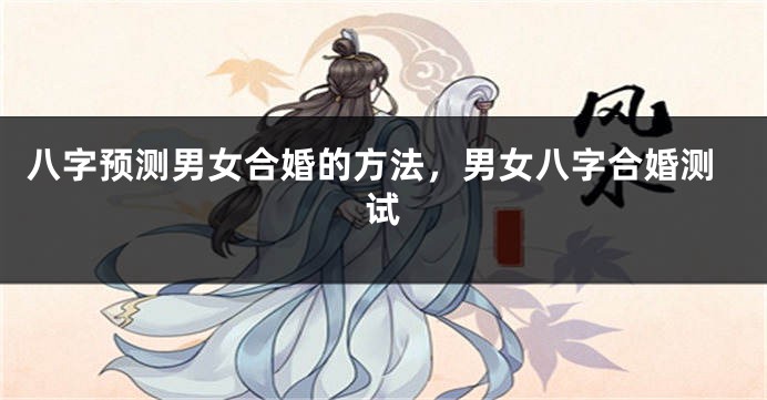 八字预测男女合婚的方法，男女八字合婚测试