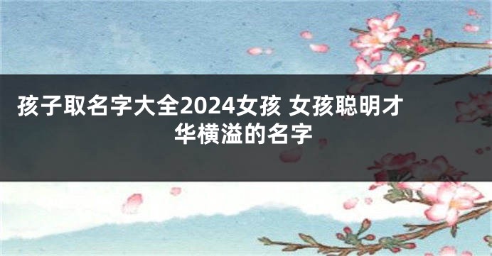 孩子取名字大全2024女孩 女孩聪明才华横溢的名字