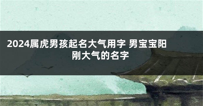 2024属虎男孩起名大气用字 男宝宝阳刚大气的名字