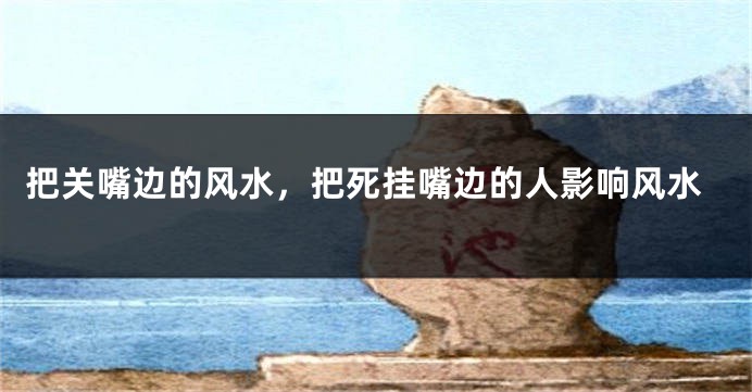 把关嘴边的风水，把死挂嘴边的人影响风水
