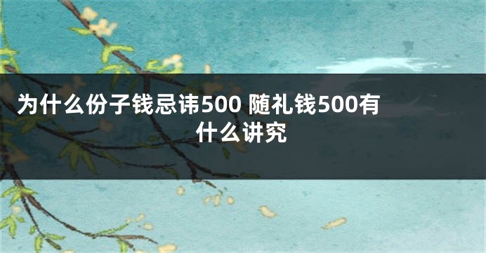 为什么份子钱忌讳500 随礼钱500有什么讲究