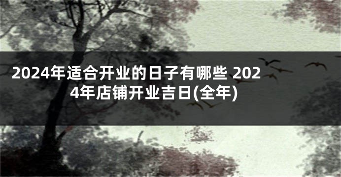 2024年适合开业的日子有哪些 2024年店铺开业吉日(全年)