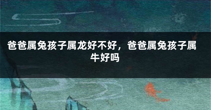 爸爸属兔孩子属龙好不好，爸爸属兔孩子属牛好吗