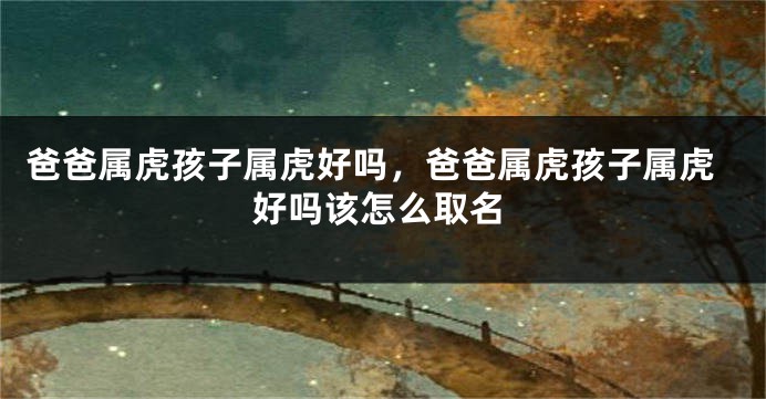 爸爸属虎孩子属虎好吗，爸爸属虎孩子属虎好吗该怎么取名