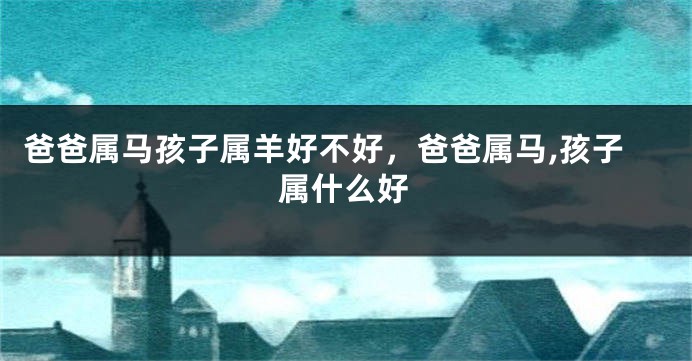 爸爸属马孩子属羊好不好，爸爸属马,孩子属什么好