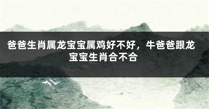 爸爸生肖属龙宝宝属鸡好不好，牛爸爸跟龙宝宝生肖合不合