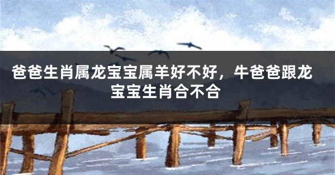 爸爸生肖属龙宝宝属羊好不好，牛爸爸跟龙宝宝生肖合不合