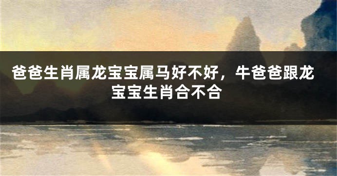 爸爸生肖属龙宝宝属马好不好，牛爸爸跟龙宝宝生肖合不合