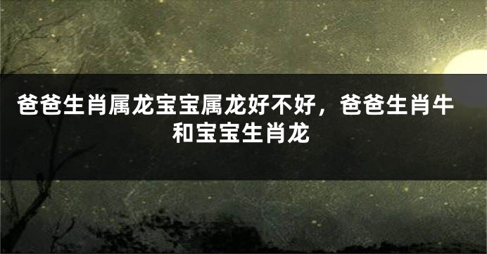 爸爸生肖属龙宝宝属龙好不好，爸爸生肖牛和宝宝生肖龙