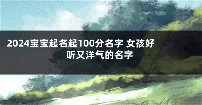 2024宝宝起名起100分名字 女孩好听又洋气的名字