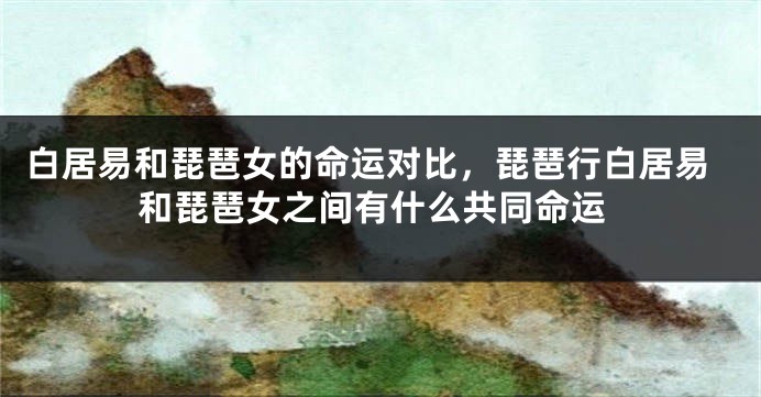 白居易和琵琶女的命运对比，琵琶行白居易和琵琶女之间有什么共同命运