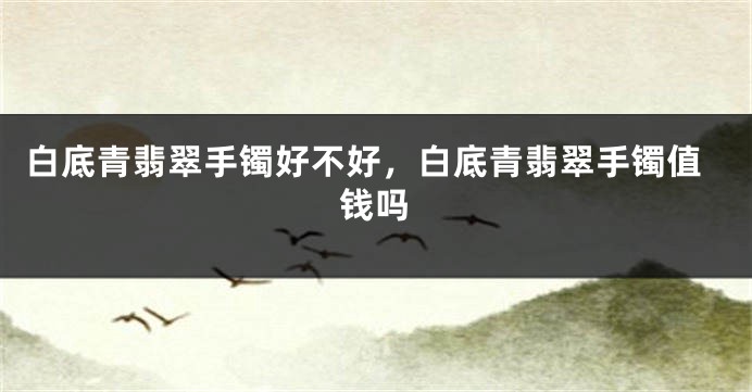 白底青翡翠手镯好不好，白底青翡翠手镯值钱吗