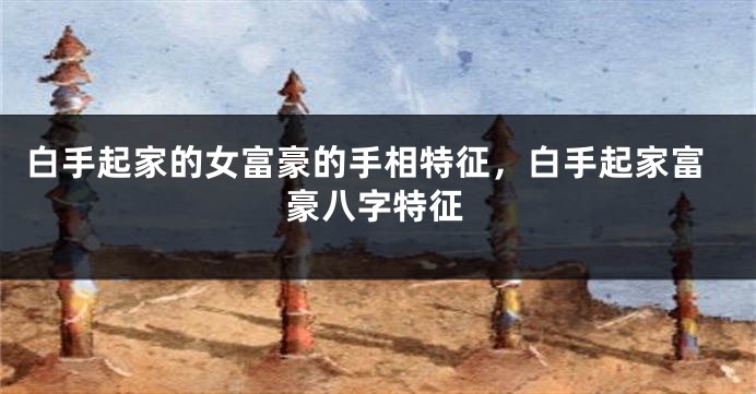 白手起家的女富豪的手相特征，白手起家富豪八字特征