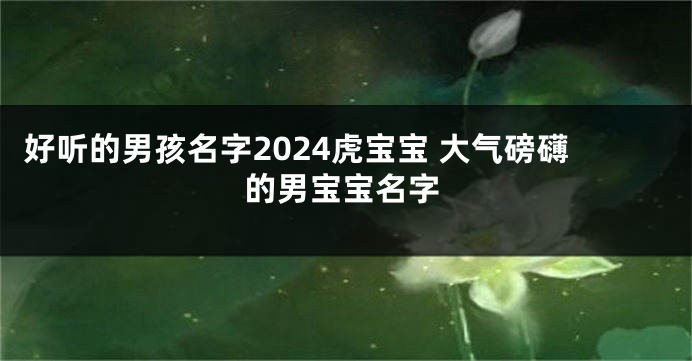 好听的男孩名字2024虎宝宝 大气磅礴的男宝宝名字