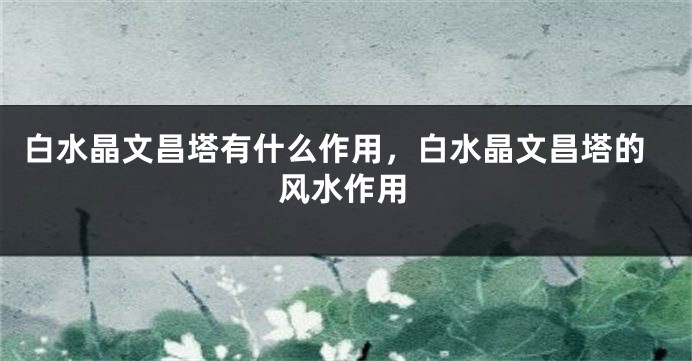 白水晶文昌塔有什么作用，白水晶文昌塔的风水作用