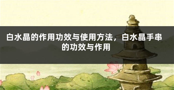 白水晶的作用功效与使用方法，白水晶手串的功效与作用