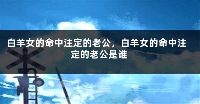 白羊女的命中注定的老公，白羊女的命中注定的老公是谁