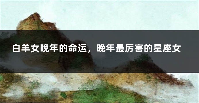 白羊女晚年的命运，晚年最厉害的星座女