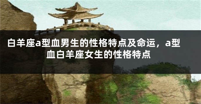 白羊座a型血男生的性格特点及命运，a型血白羊座女生的性格特点