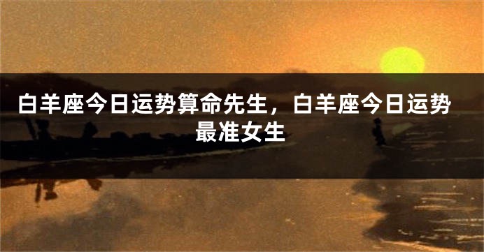 白羊座今日运势算命先生，白羊座今日运势最准女生